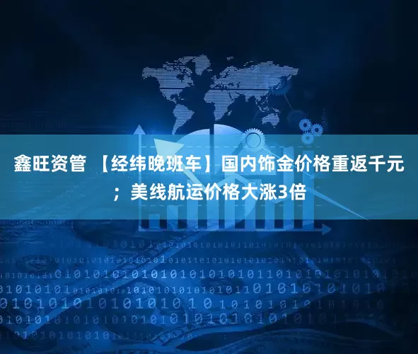 鑫旺资管 【经纬晚班车】国内饰金价格重返千元；美线航运价格大涨3倍