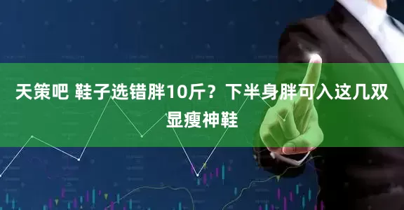 天策吧 鞋子选错胖10斤？下半身胖可入这几双显瘦神鞋