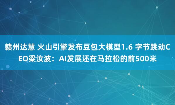 赣州达慧 火山引擎发布豆包大模型1.6 字节跳动CEO梁汝波：AI发展还在马拉松的前500米