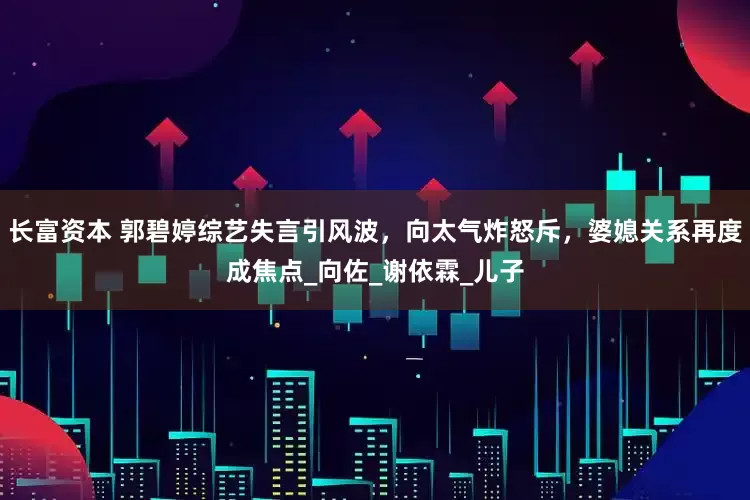 长富资本 郭碧婷综艺失言引风波，向太气炸怒斥，婆媳关系再度成焦点_向佐_谢依霖_儿子