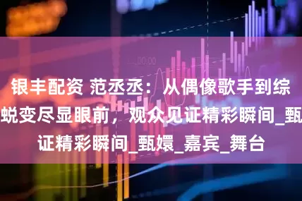 银丰配资 范丞丞：从偶像歌手到综艺宠儿，成长蜕变尽显眼前，观众见证精彩瞬间_甄嬛_嘉宾_舞台