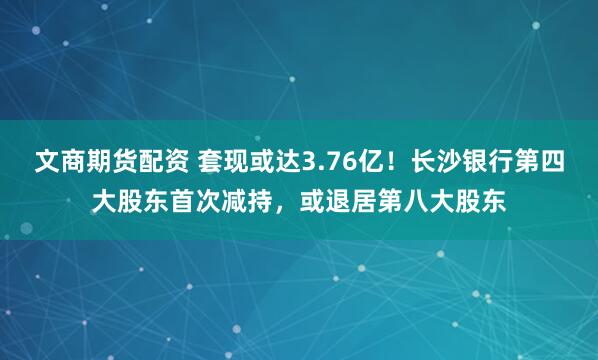 文商期货配资 套现或达3.76亿！长沙银行第四大股东首次减持，或退居第八大股东