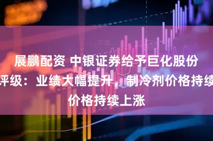 展鵬配资 中银证券给予巨化股份买入评级：业绩大幅提升，制冷剂价格持续上涨