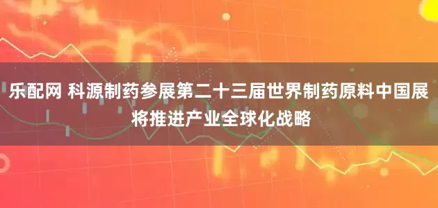 乐配网 科源制药参展第二十三届世界制药原料中国展 将推进产业全球化战略