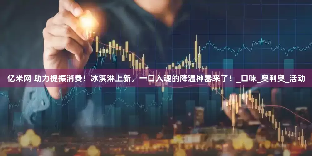 亿米网 助力提振消费！冰淇淋上新，一口入魂的降温神器来了！_口味_奥利奥_活动