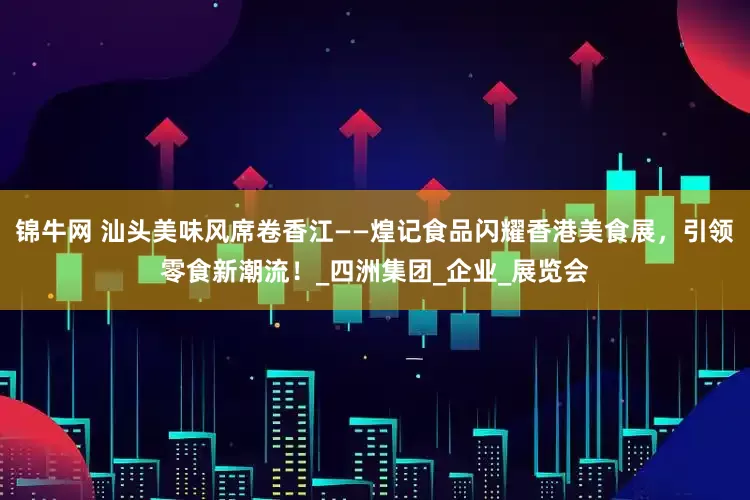 锦牛网 汕头美味风席卷香江——煌记食品闪耀香港美食展，引领零食新潮流！_四洲集团_企业_展览会