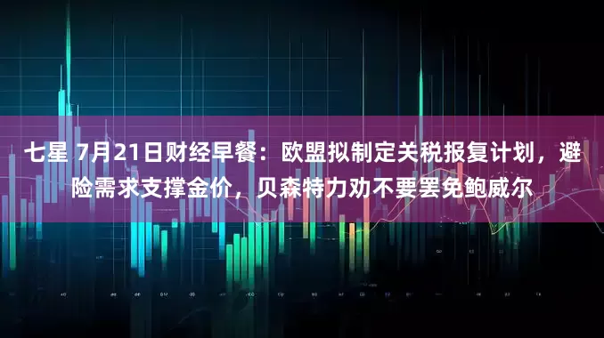 七星 7月21日财经早餐：欧盟拟制定关税报复计划，避险需求支撑金价，贝森特力劝不要罢免鲍威尔