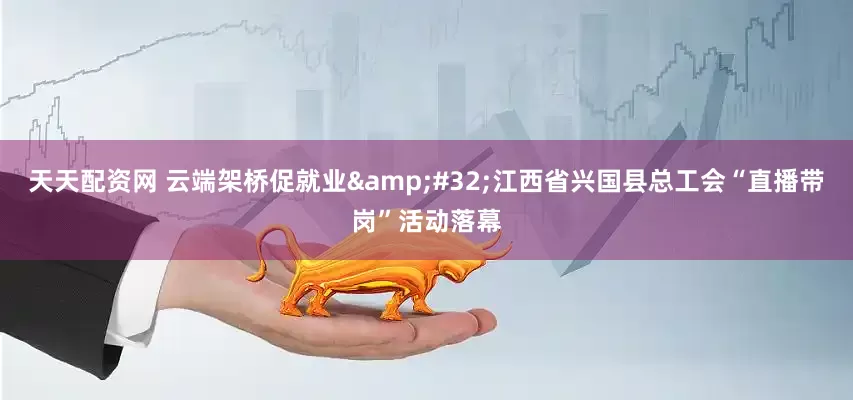 天天配资网 云端架桥促就业 江西省兴国县总工会“直播带岗”活动落幕