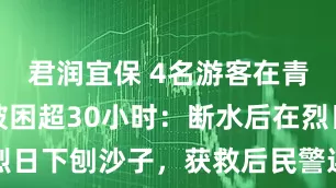 君润宜保 4名游客在青海无人区被困超30小时：断水后在烈日下刨沙子，获救后民警连忙送水解渴