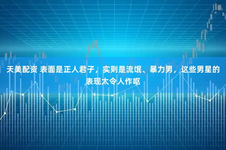 天美配资 表面是正人君子，实则是流氓、暴力男，这些男星的表现太令人作呕