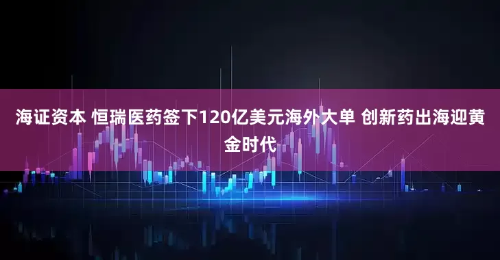 海证资本 恒瑞医药签下120亿美元海外大单 创新药出海迎黄金时代