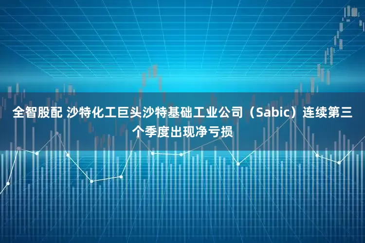 全智股配 沙特化工巨头沙特基础工业公司（Sabic）连续第三个季度出现净亏损