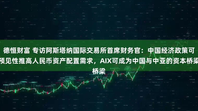 德恒财富 专访阿斯塔纳国际交易所首席财务官：中国经济政策可预见性推高人民币资产配置需求，AIX可成为中国与中亚的资本桥梁