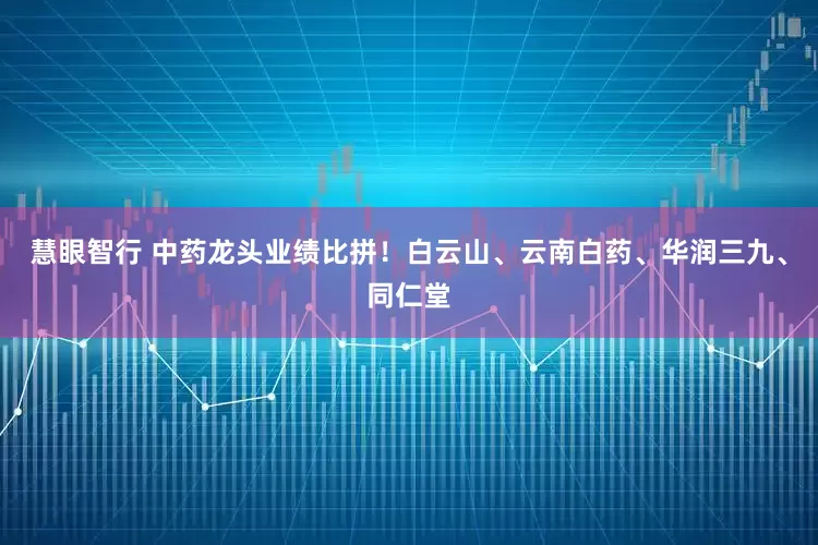 慧眼智行 中药龙头业绩比拼！白云山、云南白药、华润三九、同仁堂