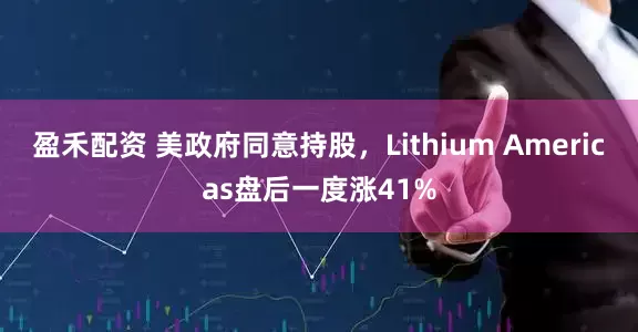 盈禾配资 美政府同意持股，Lithium Americas盘后一度涨41%