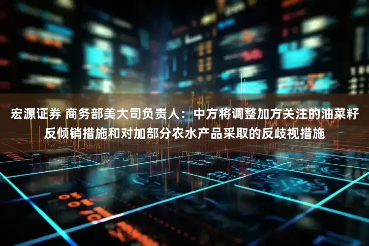 宏源证券 商务部美大司负责人：中方将调整加方关注的油菜籽反倾销措施和对加部分农水产品采取的反歧视措施