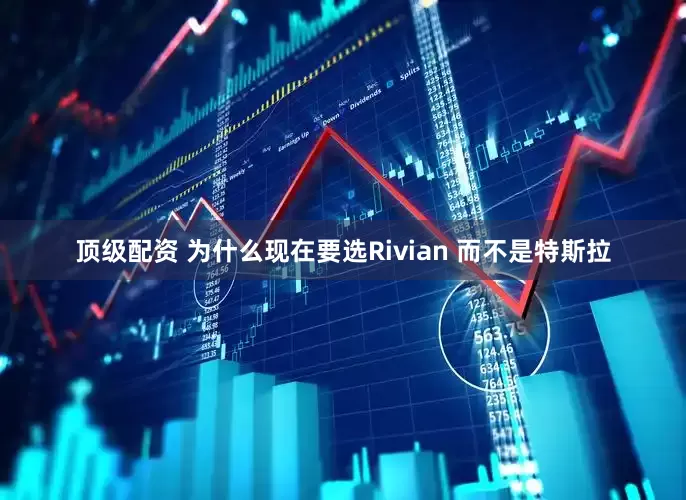 顶级配资 为什么现在要选Rivian 而不是特斯拉