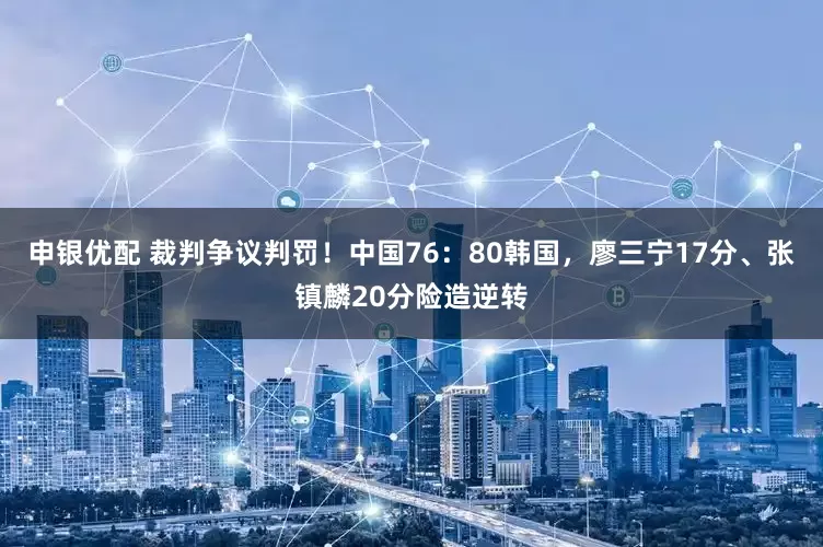 申银优配 裁判争议判罚！中国76：80韩国，廖三宁17分、张镇麟20分险造逆转