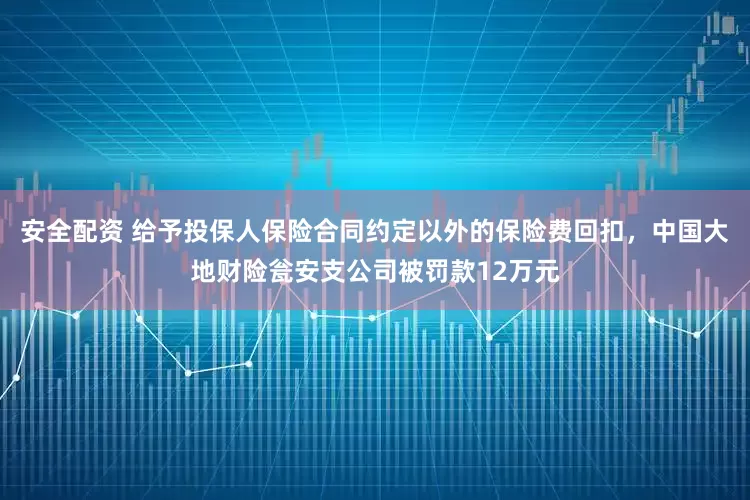 安全配资 给予投保人保险合同约定以外的保险费回扣，中国大地财险瓮安支公司被罚款12万元