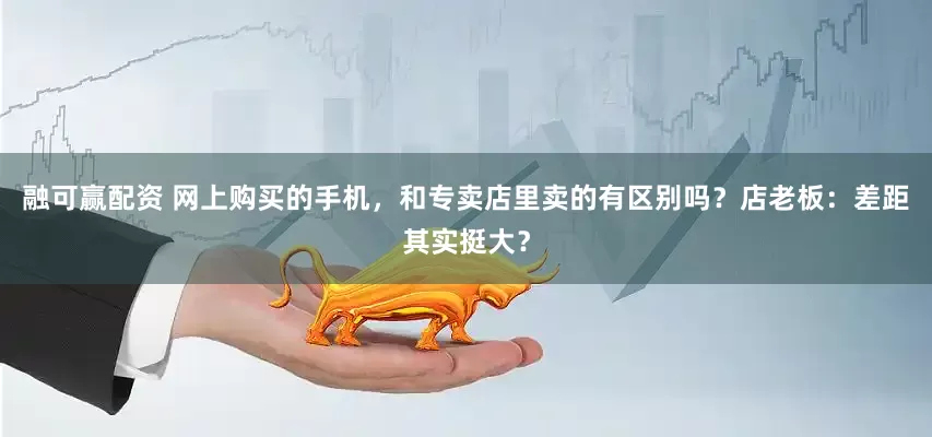 融可赢配资 网上购买的手机，和专卖店里卖的有区别吗？店老板：差距其实挺大？